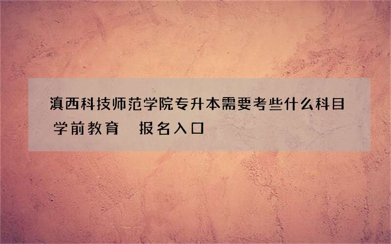 滇西科技师范学院专升本需要考些什么科目学前教育 报名入口